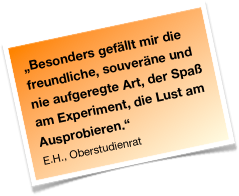 „Besonders gefällt mir die freundliche, souveräne und nie aufgeregte Art, der Spaß am Experiment, die Lust am Ausprobieren.“ 
E.H., Oberstudienrat